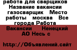 работа для сварщиков › Название вакансии ­ газосварщик › Место работы ­ москва - Все города Работа » Вакансии   . Ненецкий АО,Несь с.